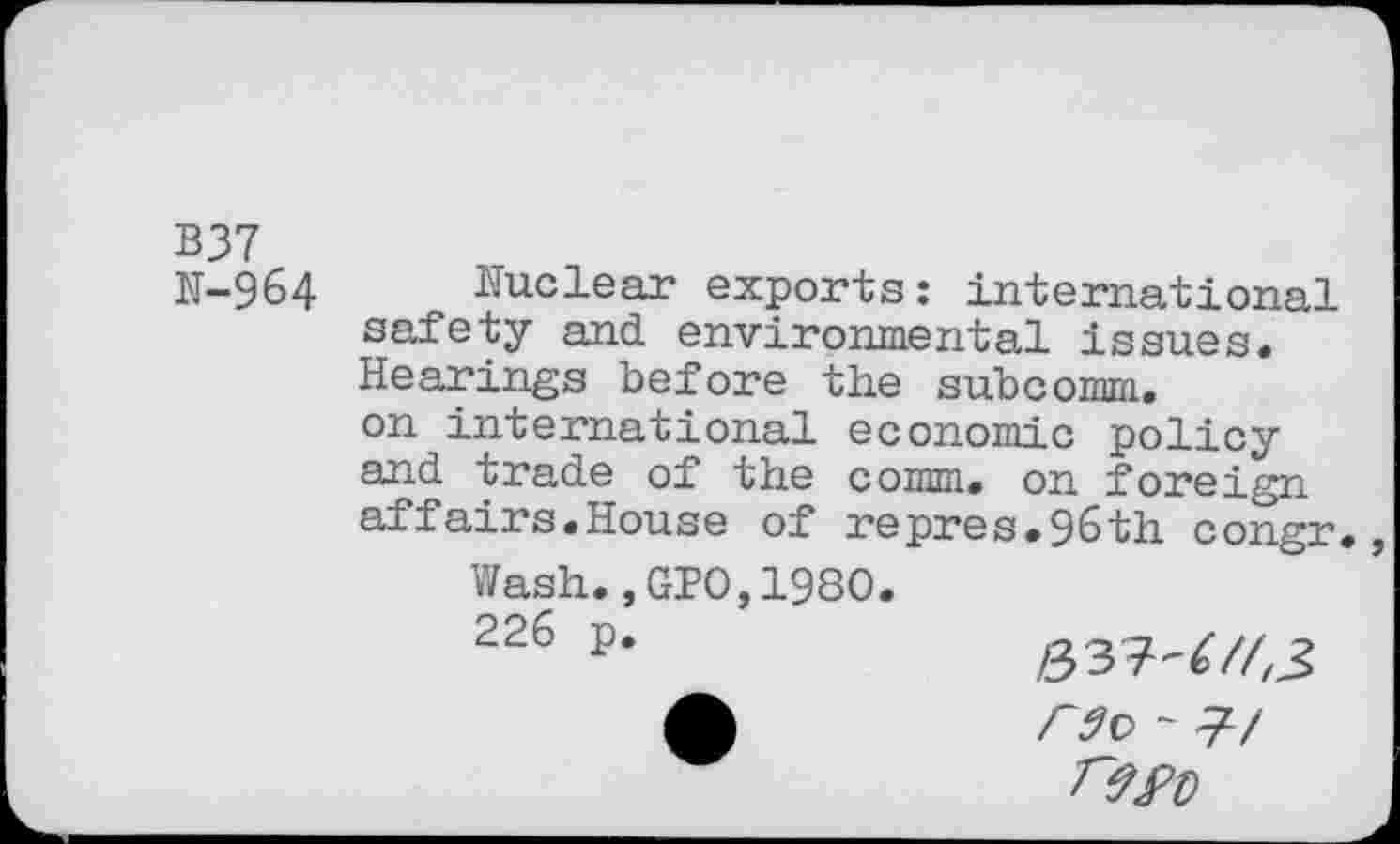 ﻿B37
N-964 Nuclear exports: international safety and environmental issues. Hearings before the subcomm, on international economic policy and trade of the comm, on foreign affairs.House of repres.96th congr
Wash.,GIO,1980.
226 p*	/337-^/43